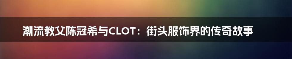 潮流教父陈冠希与CLOT：街头服饰界的传奇故事