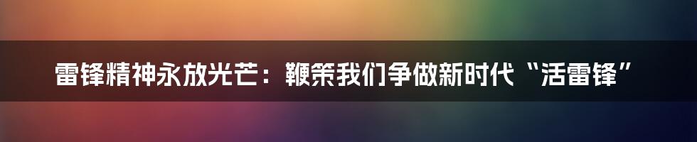 雷锋精神永放光芒：鞭策我们争做新时代“活雷锋”