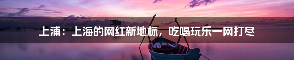 上浦：上海的网红新地标，吃喝玩乐一网打尽