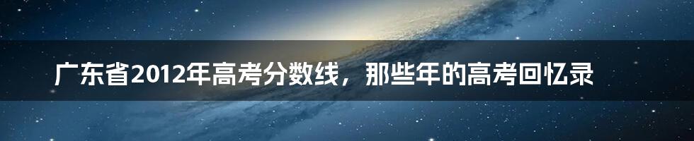 广东省2012年高考分数线，那些年的高考回忆录