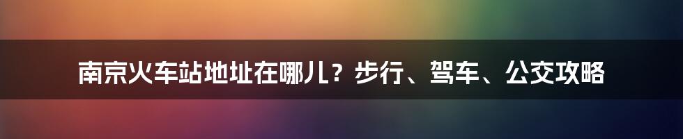 南京火车站地址在哪儿？步行、驾车、公交攻略