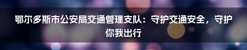 鄂尔多斯市公安局交通管理支队：守护交通安全，守护你我出行