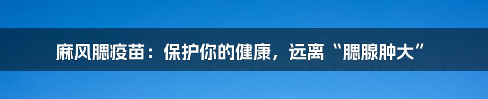 麻风腮疫苗：保护你的健康，远离“腮腺肿大”