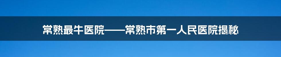 常熟最牛医院——常熟市第一人民医院揭秘