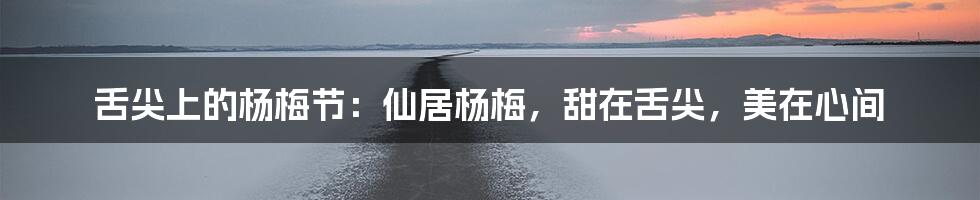 舌尖上的杨梅节：仙居杨梅，甜在舌尖，美在心间