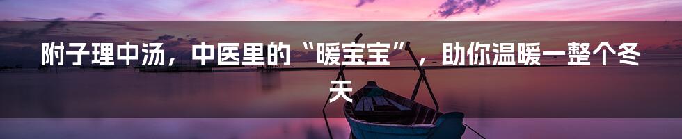 附子理中汤，中医里的“暖宝宝”，助你温暖一整个冬天