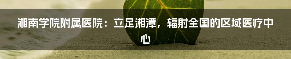 湘南学院附属医院：立足湘潭，辐射全国的区域医疗中心