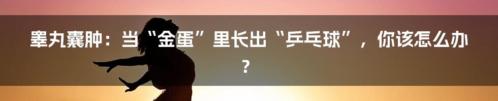 睾丸囊肿：当“金蛋”里长出“乒乓球”，你该怎么办？