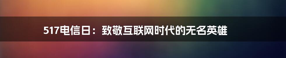 517电信日：致敬互联网时代的无名英雄