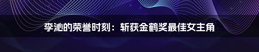 李沁的荣誉时刻：斩获金鹤奖最佳女主角