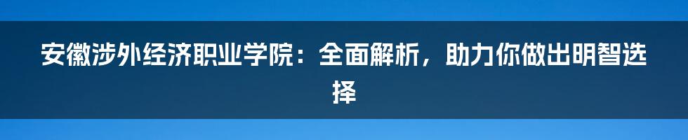 安徽涉外经济职业学院：全面解析，助力你做出明智选择