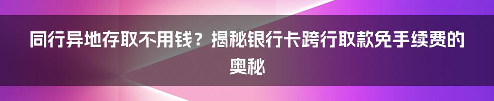 同行异地存取不用钱？揭秘银行卡跨行取款免手续费的奥秘