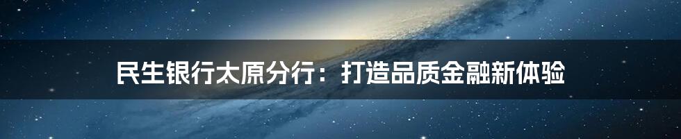 民生银行太原分行：打造品质金融新体验