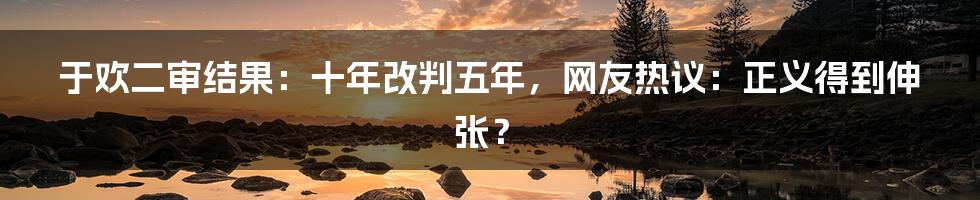 于欢二审结果：十年改判五年，网友热议：正义得到伸张？