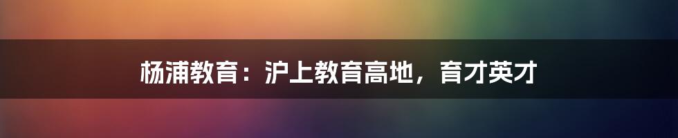 杨浦教育：沪上教育高地，育才英才