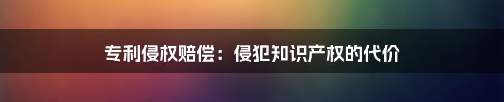 专利侵权赔偿：侵犯知识产权的代价