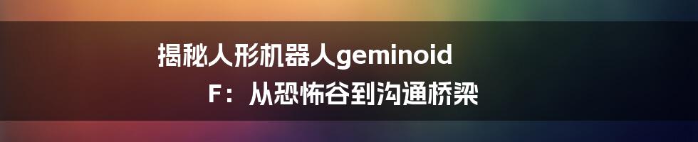 揭秘人形机器人geminoid F：从恐怖谷到沟通桥梁