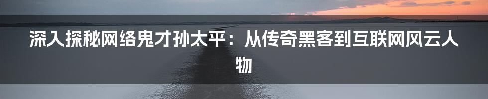 深入探秘网络鬼才孙太平：从传奇黑客到互联网风云人物