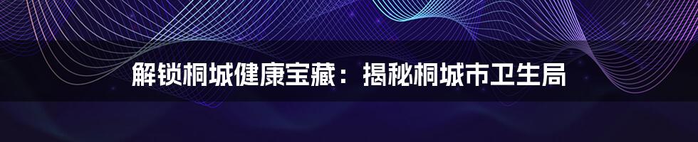 解锁桐城健康宝藏：揭秘桐城市卫生局