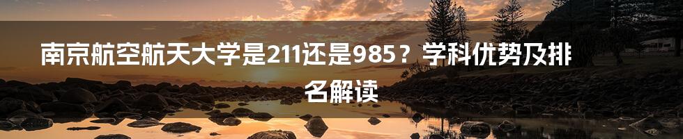 南京航空航天大学是211还是985？学科优势及排名解读