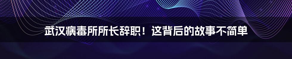 武汉病毒所所长辞职！这背后的故事不简单