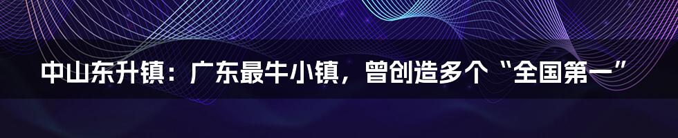 中山东升镇：广东最牛小镇，曾创造多个“全国第一”