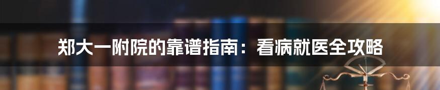 郑大一附院的靠谱指南：看病就医全攻略