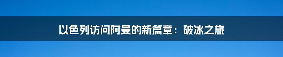 以色列访问阿曼的新篇章：破冰之旅