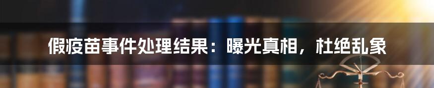 假疫苗事件处理结果：曝光真相，杜绝乱象