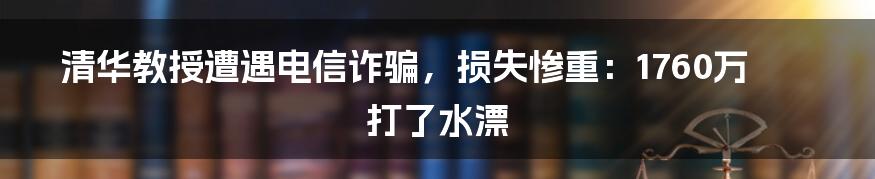 清华教授遭遇电信诈骗，损失惨重：1760万打了水漂