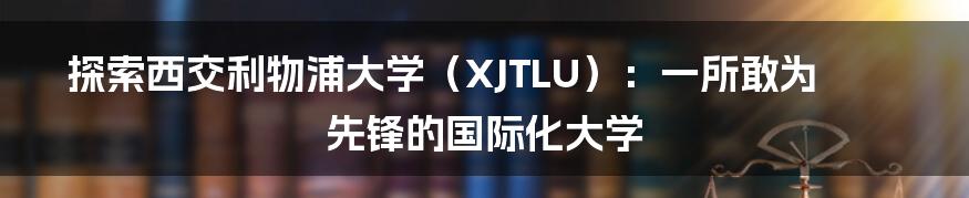 探索西交利物浦大学（XJTLU）：一所敢为先锋的国际化大学