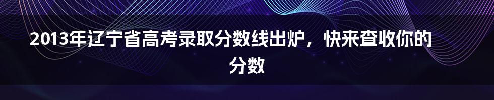 2013年辽宁省高考录取分数线出炉，快来查收你的分数