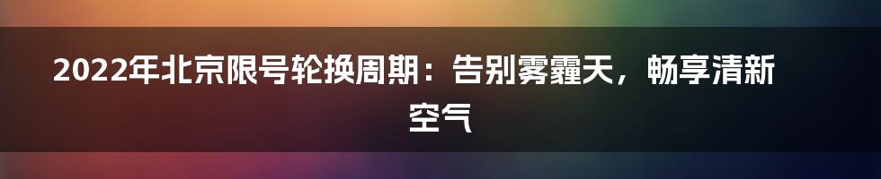 2022年北京限号轮换周期：告别雾霾天，畅享清新空气