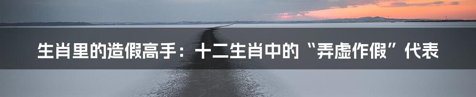 生肖里的造假高手：十二生肖中的“弄虚作假”代表