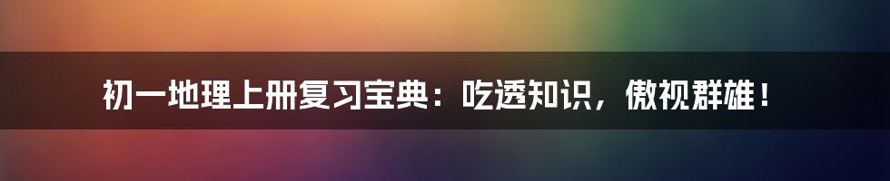 初一地理上册复习宝典：吃透知识，傲视群雄！