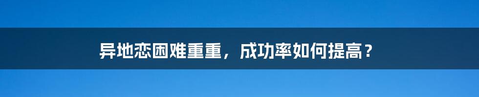 异地恋困难重重，成功率如何提高？