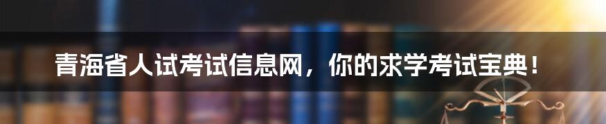 青海省人试考试信息网，你的求学考试宝典！