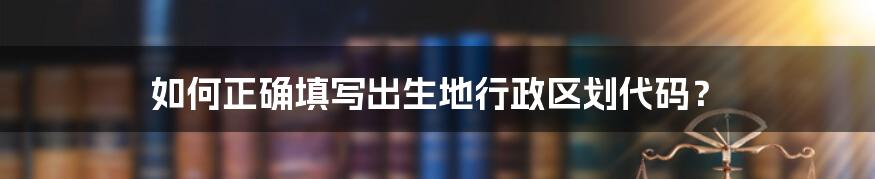 如何正确填写出生地行政区划代码？