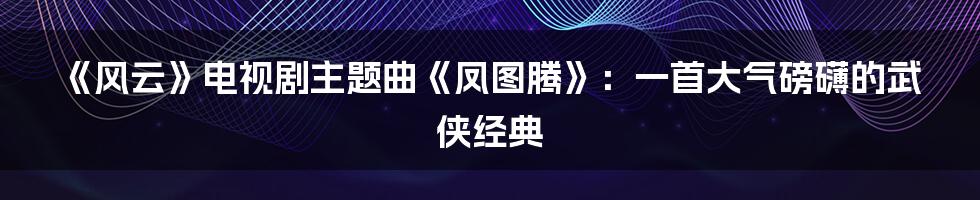 《风云》电视剧主题曲《凤图腾》：一首大气磅礴的武侠经典