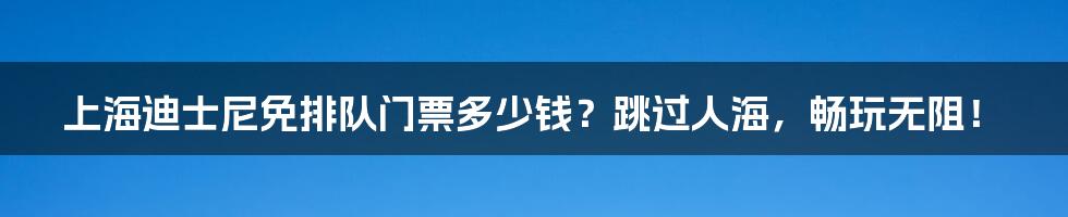 上海迪士尼免排队门票多少钱？跳过人海，畅玩无阻！