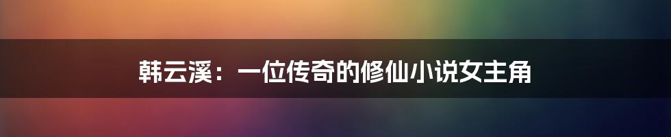 韩云溪：一位传奇的修仙小说女主角