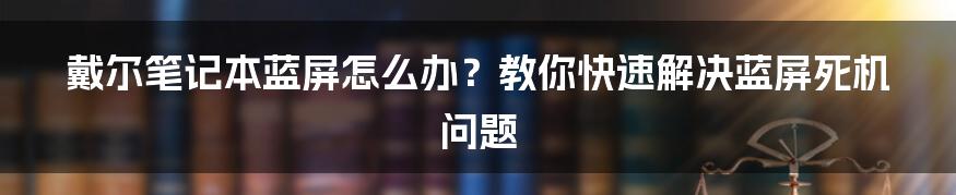 戴尔笔记本蓝屏怎么办？教你快速解决蓝屏死机问题