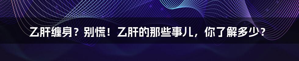 乙肝缠身？别慌！乙肝的那些事儿，你了解多少？