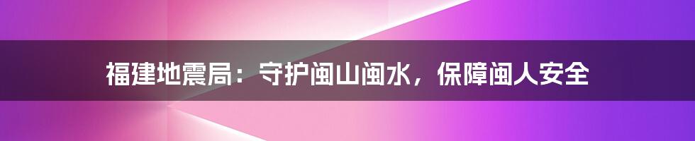 福建地震局：守护闽山闽水，保障闽人安全