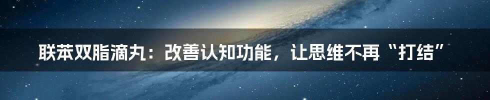 联苯双脂滴丸：改善认知功能，让思维不再“打结”