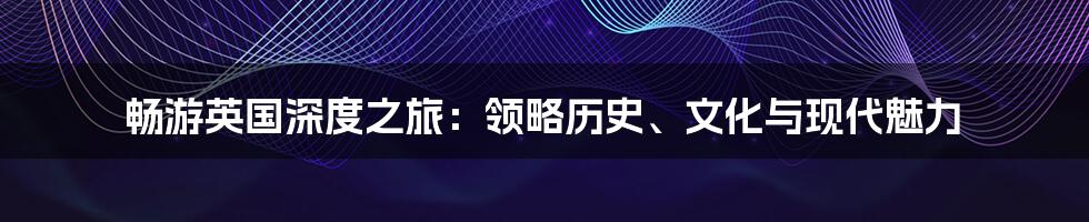 畅游英国深度之旅：领略历史、文化与现代魅力