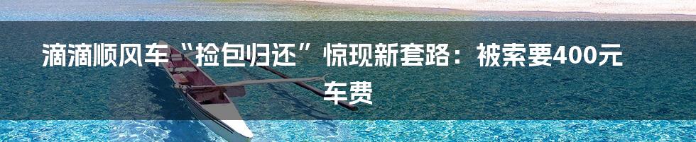 滴滴顺风车“捡包归还”惊现新套路：被索要400元车费