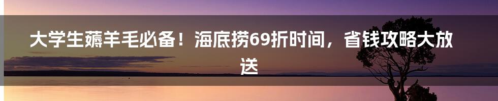 大学生薅羊毛必备！海底捞69折时间，省钱攻略大放送