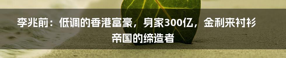 李兆前：低调的香港富豪，身家300亿，金利来衬衫帝国的缔造者