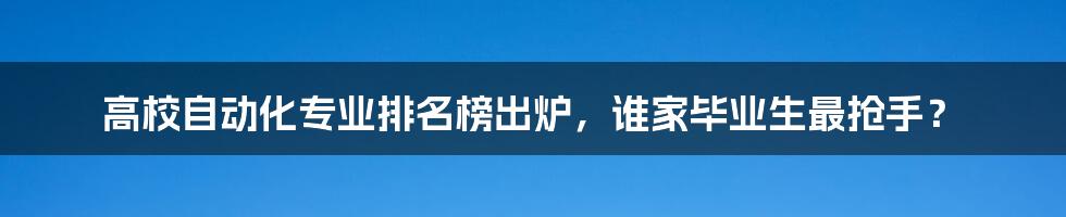 高校自动化专业排名榜出炉，谁家毕业生最抢手？